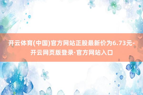 开云体育(中国)官方网站正股最新价为6.73元-开云网页版登录·官方网站入口