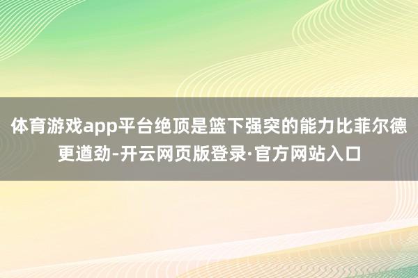 体育游戏app平台绝顶是篮下强突的能力比菲尔德更遒劲-开云网页版登录·官方网站入口