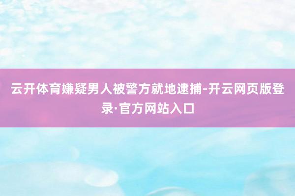 云开体育嫌疑男人被警方就地逮捕-开云网页版登录·官方网站入口