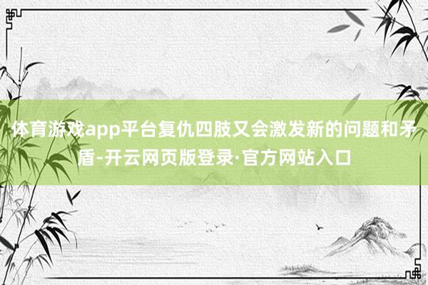 体育游戏app平台复仇四肢又会激发新的问题和矛盾-开云网页版登录·官方网站入口