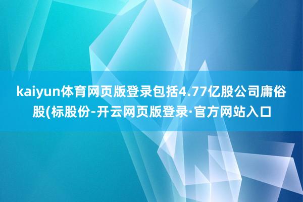 kaiyun体育网页版登录包括4.77亿股公司庸俗股(标股份-开云网页版登录·官方网站入口