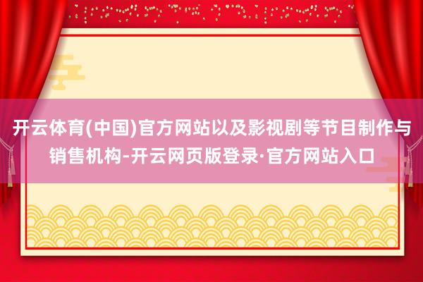 开云体育(中国)官方网站以及影视剧等节目制作与销售机构-开云网页版登录·官方网站入口