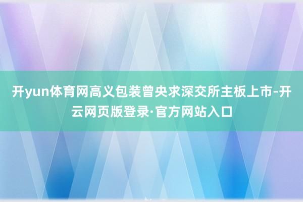 开yun体育网高义包装曾央求深交所主板上市-开云网页版登录·官方网站入口