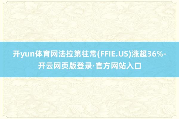 开yun体育网法拉第往常(FFIE.US)涨超36%-开云网页版登录·官方网站入口