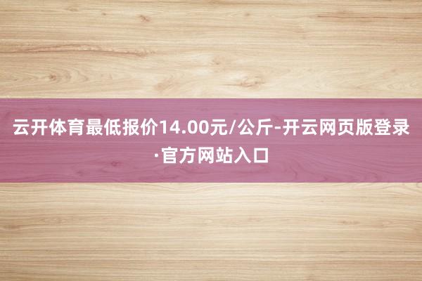 云开体育最低报价14.00元/公斤-开云网页版登录·官方网站入口