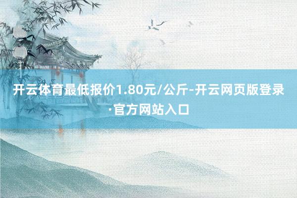 开云体育最低报价1.80元/公斤-开云网页版登录·官方网站入口