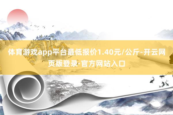 体育游戏app平台最低报价1.40元/公斤-开云网页版登录·官方网站入口