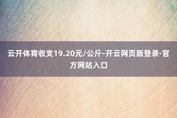 云开体育收支19.20元/公斤-开云网页版登录·官方网站入口